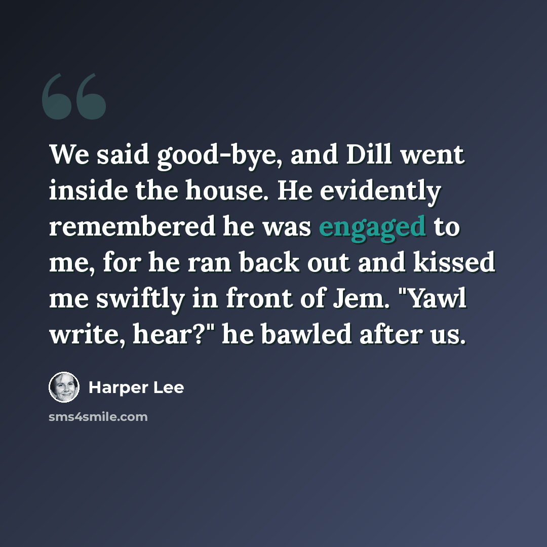 “We said good-bye, and Dill went inside the house. He evidently remembered he was engaged to me, for he ran back out and kissed me swiftly in front of Jem. "Yawl write, hear?" he bawled after us.” quote by Harper Lee