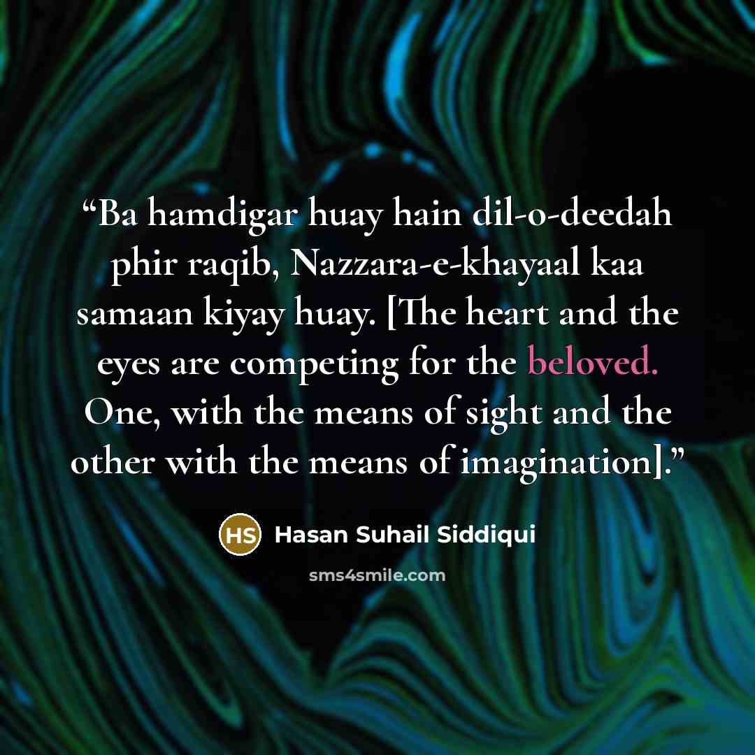 “Ba hamdigar huay hain dil-o-deedah phir raqib, Nazzara-e-khayaal kaa samaan kiyay huay. [The heart and the eyes are competing for the beloved. One, with the means of sight and the other with the means of imagination].” quote by Hasan Suhail Siddiqui