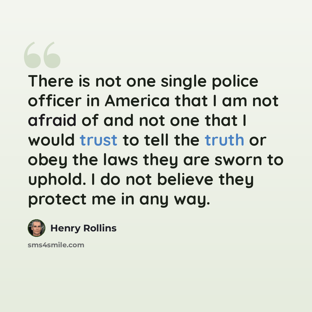“There is not one single police officer in America that I am not afraid of and not one that I would trust to tell the truth or obey the laws they are sworn to uphold. I do not believe they protect me in any way.” quote by Henry Rollins