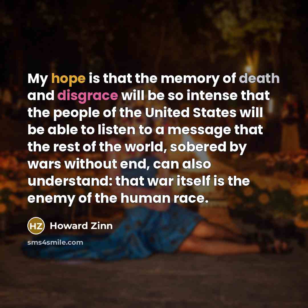“My hope is that the memory of death and disgrace will be so intense that the people of the United States will be able to listen to a message that the rest of the world, sobered by wars without end, can also understand: that war itself is the enemy of the human race.” quote by Howard Zinn
