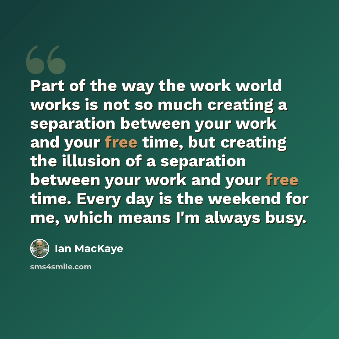 “Part of the way the work world works is not so much creating a separation between your work and your free time, but creating the illusion of a separation between your work and your free time. Every day is the weekend for me, which means I'm always busy.” quote by Ian MacKaye