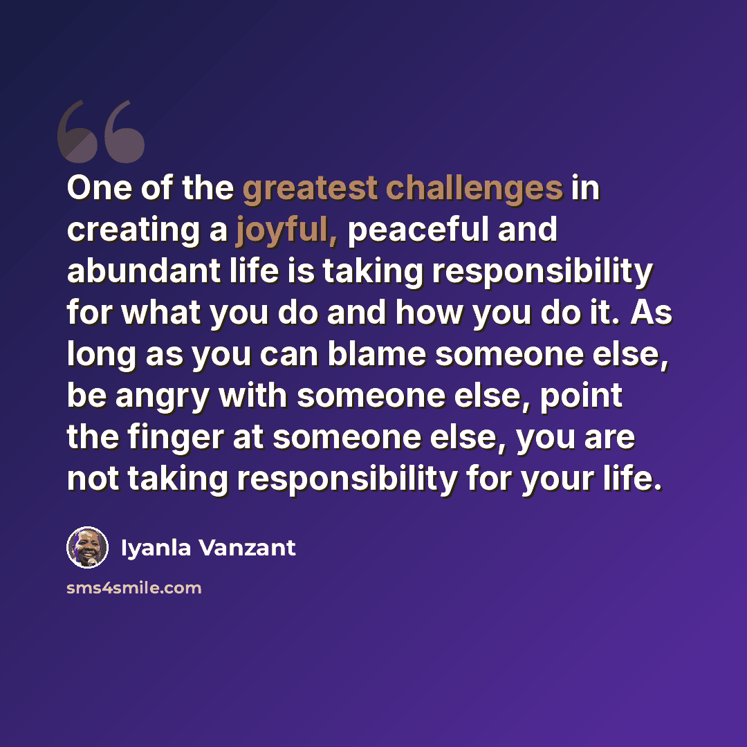 “One of the greatest challenges in creating a joyful, peaceful and abundant life is taking responsibility for what you do and how you do it. As long as you can blame someone else, be angry with someone else, point the finger at someone else, you are not taking responsibility for your life.” quote by Iyanla Vanzant