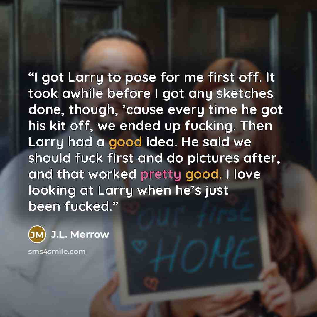 “I got Larry to pose for me first off. It took awhile before I got any sketches done, though, ’cause every time he got his kit off, we ended up fucking. Then Larry had a good idea. He said we should fuck first and do pictures after, and that worked pretty good. I love looking at Larry when he’s…” quote by J.L. Merrow