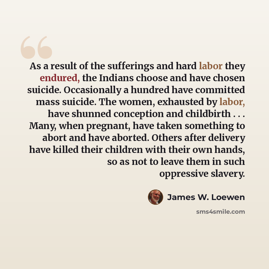 “As a result of the sufferings and hard labor they endured, the Indians choose and have chosen suicide. Occasionally a hundred have committed mass suicide. The women, exhausted by labor, have shunned conception and childbirth . . . Many, when pregnant, have taken something to abort and have…” quote by James W. Loewen
