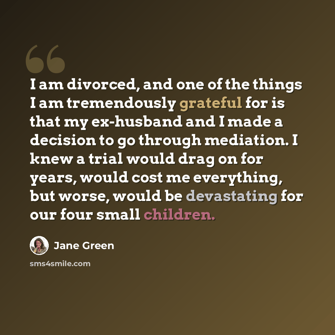 “I am divorced, and one of the things I am tremendously grateful for is that my ex-husband and I made a decision to go through mediation. I knew a trial would drag on for years, would cost me everything, but worse, would be devastating for our four small children.” quote by Jane Green