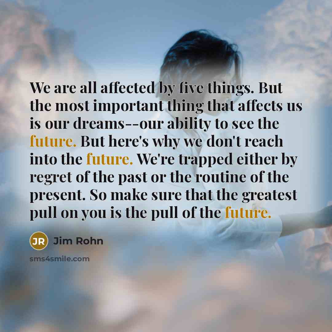 “We are all affected by five things. But the most important thing that affects us is our dreams--our ability to see the future. But here's why we don't reach into the future. We're trapped either by regret of the past or the routine of the present. So make sure that the greatest pull on you is the…” quote by Jim Rohn