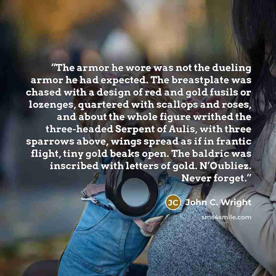 “The armor he wore was not the dueling armor he had expected. The breastplate was chased with a design of red and gold fusils or lozenges, quartered with scallops and roses, and about the whole figure writhed the three-headed Serpent of Aulis, with three sparrows above, wings spread as if in…” quote by John C. Wright