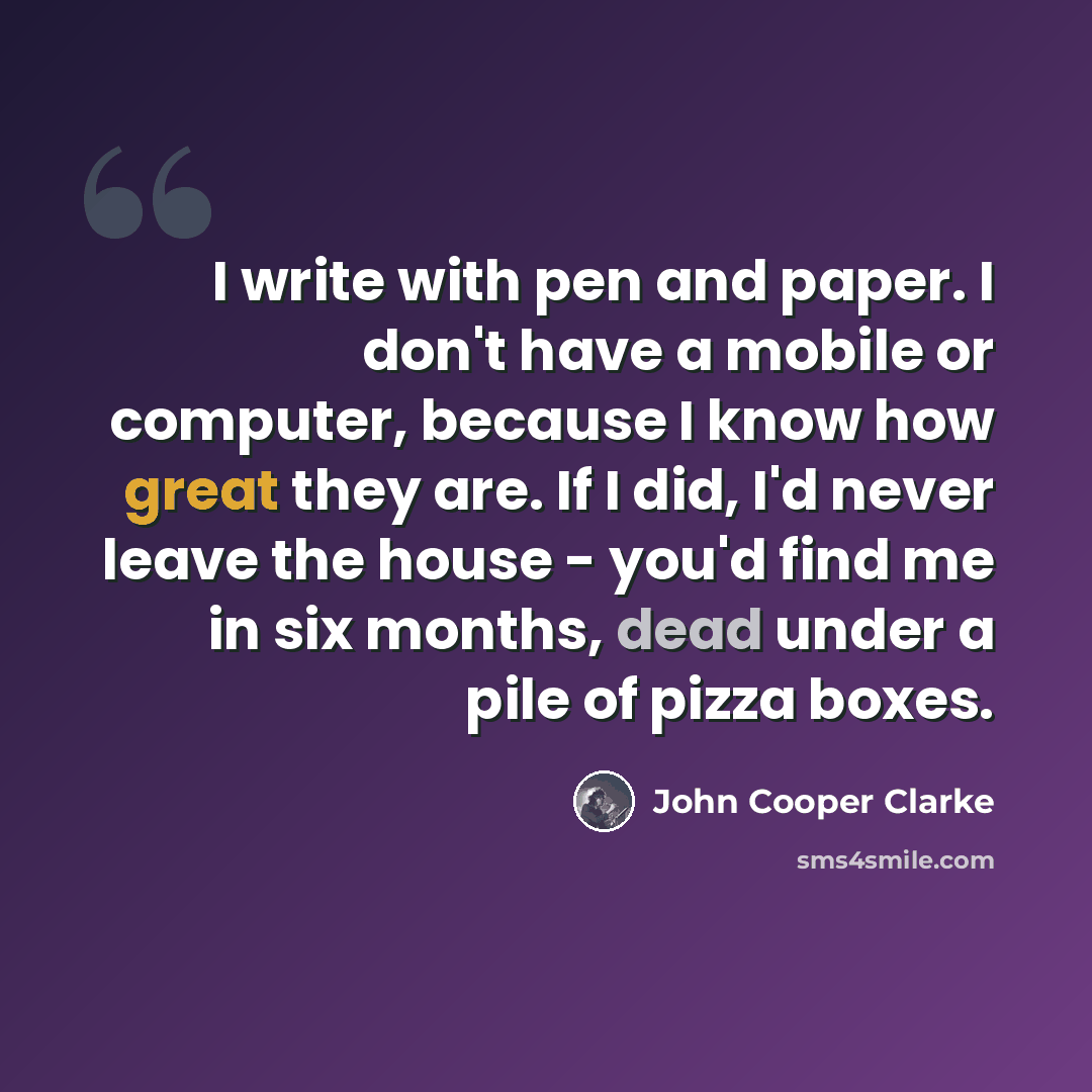 “I write with pen and paper. I don't have a mobile or computer, because I know how great they are. If I did, I'd never leave the house - you'd find me in six months, dead under a pile of pizza boxes.” quote by John Cooper Clarke