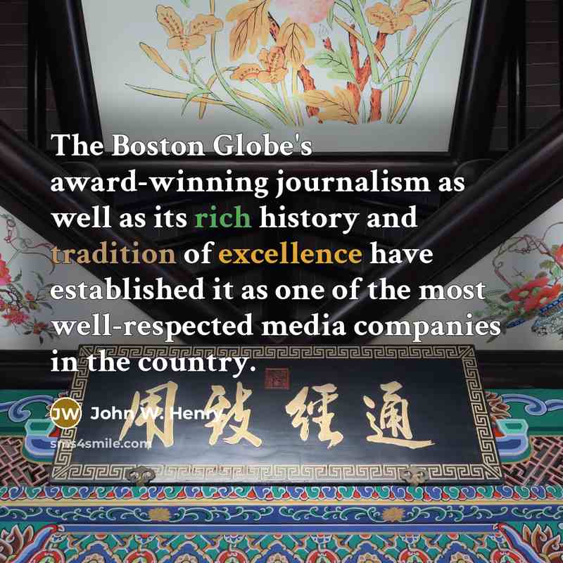 “The Boston Globe's award-winning journalism as well as its rich history and tradition of excellence have established it as one of the most well-respected media companies in the country.” quote by John W. Henry