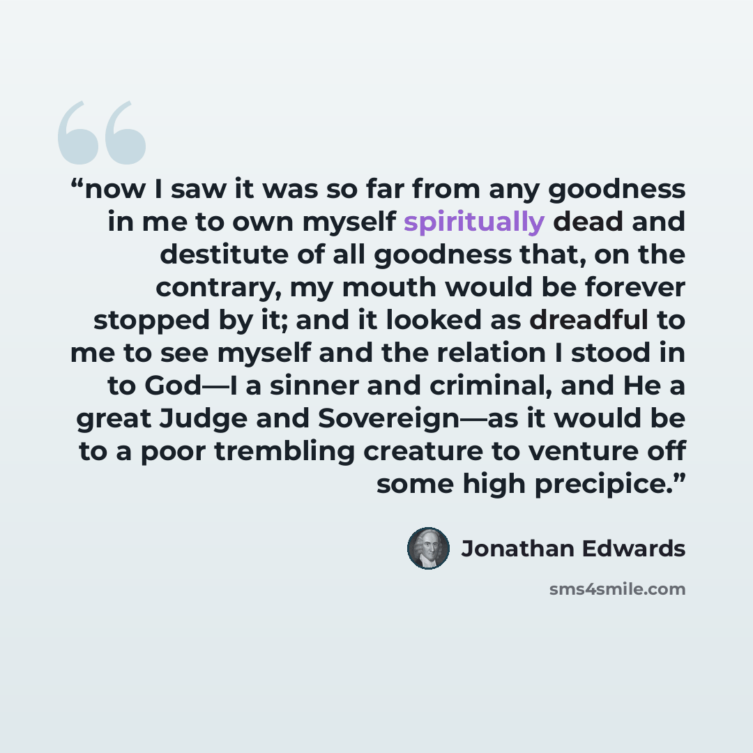 “now I saw it was so far from any goodness in me to own myself spiritually dead and destitute of all goodness that, on the contrary, my mouth would be forever stopped by it; and it looked as dreadful to me to see myself and the relation I stood in to God—I a sinner and criminal, and He a great…” quote by Jonathan Edwards
