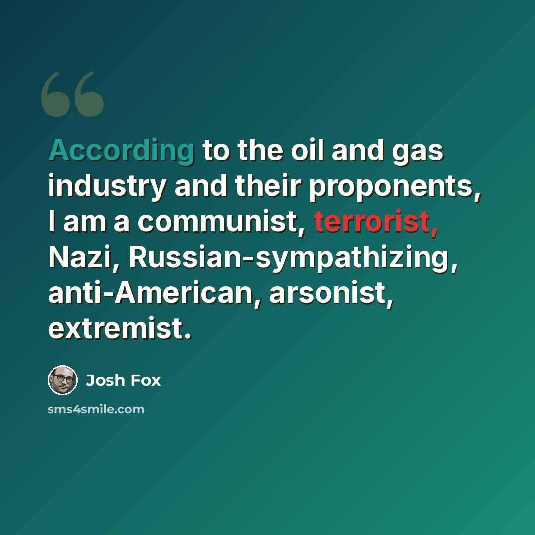 “According to the oil and gas industry and their proponents, I am a communist, terrorist, Nazi, Russian-sympathizing, anti-American, arsonist, extremist.” quote by Josh Fox