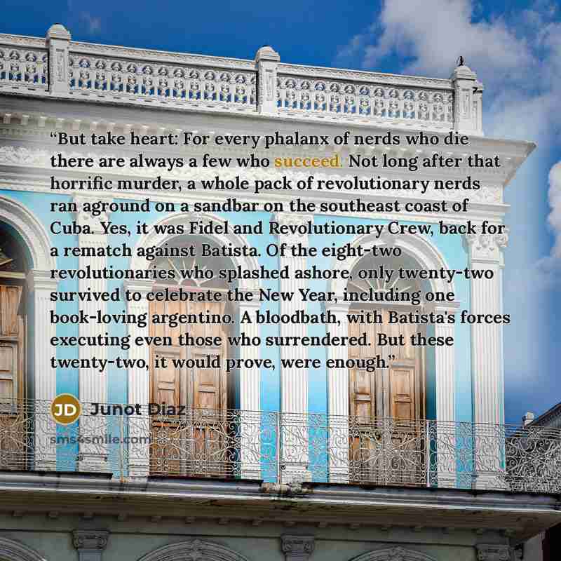 “But take heart: For every phalanx of nerds who die there are always a few who succeed. Not long after that horrific murder, a whole pack of revolutionary nerds ran aground on a sandbar on the southeast coast of Cuba. Yes, it was Fidel and Revolutionary Crew, back for a rematch against Batista. Of…” quote by Junot Díaz