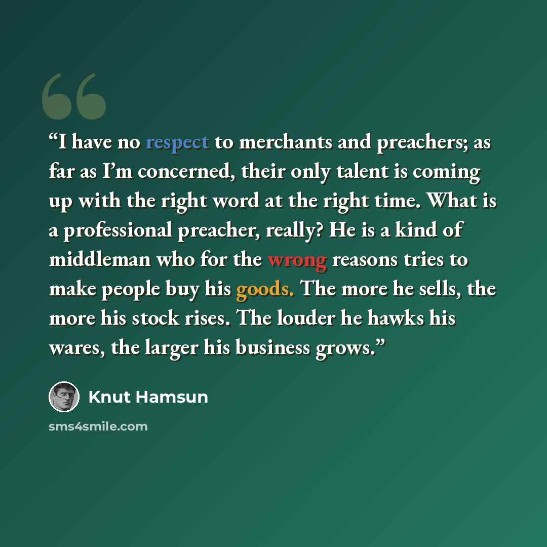 “I have no respect to merchants and preachers; as far as I’m concerned, their only talent is coming up with the right word at the right time. What is a professional preacher, really? He is a kind of middleman who for the wrong reasons tries to make people buy his goods. The more he sells, the more…” quote by Knut Hamsun