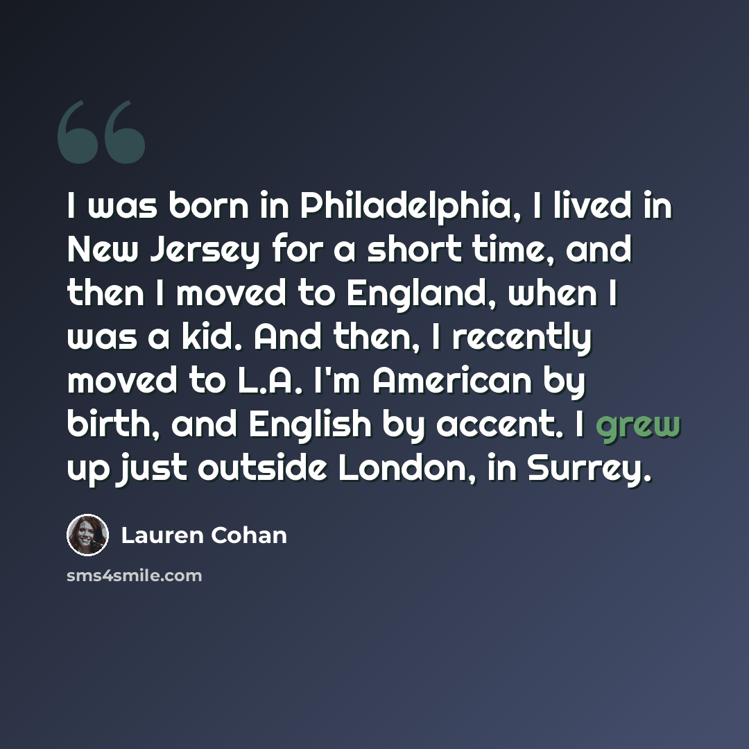 “I was born in Philadelphia, I lived in New Jersey for a short time, and then I moved to England, when I was a kid. And then, I recently moved to L.A. I'm American by birth, and English by accent. I grew up just outside London, in Surrey.” quote by Lauren Cohan