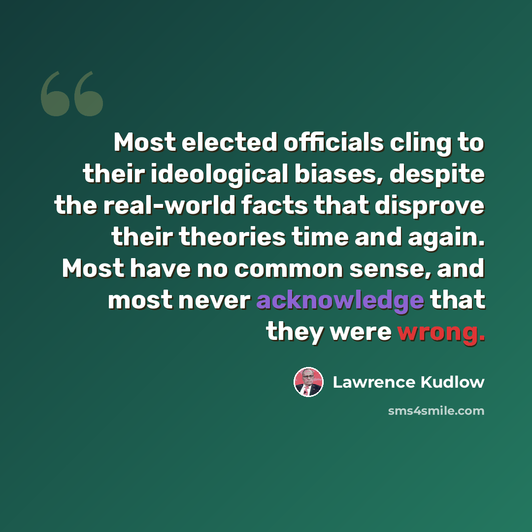 “Most elected officials cling to their ideological biases, despite the real-world facts that disprove their theories time and again. Most have no common sense, and most never acknowledge that they were wrong.” quote by Lawrence Kudlow