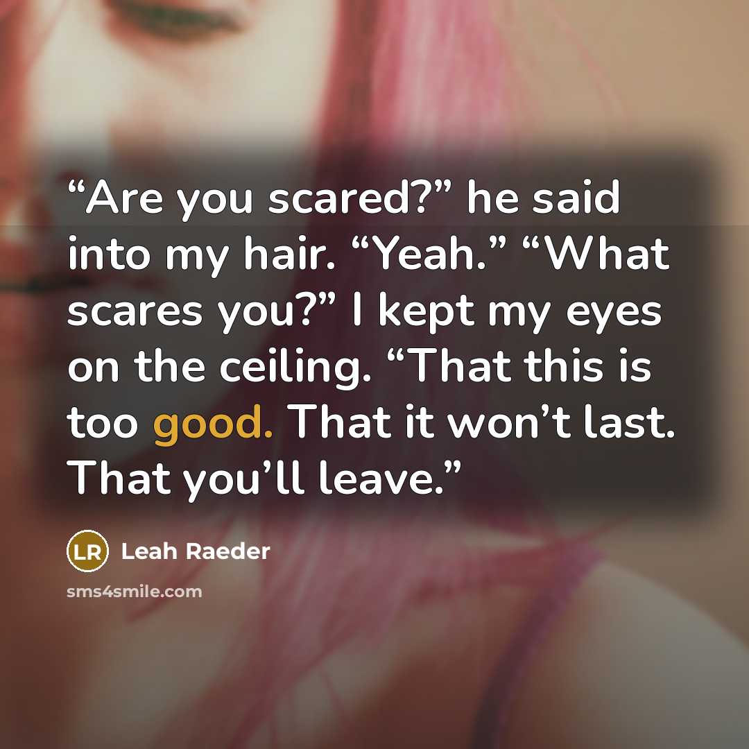 “Are you scared?” he said into my hair. “Yeah.” “What scares you?” I kept my eyes on the ceiling. “That this is too good. That it won’t last. That you’ll leave.” quote by Leah Raeder