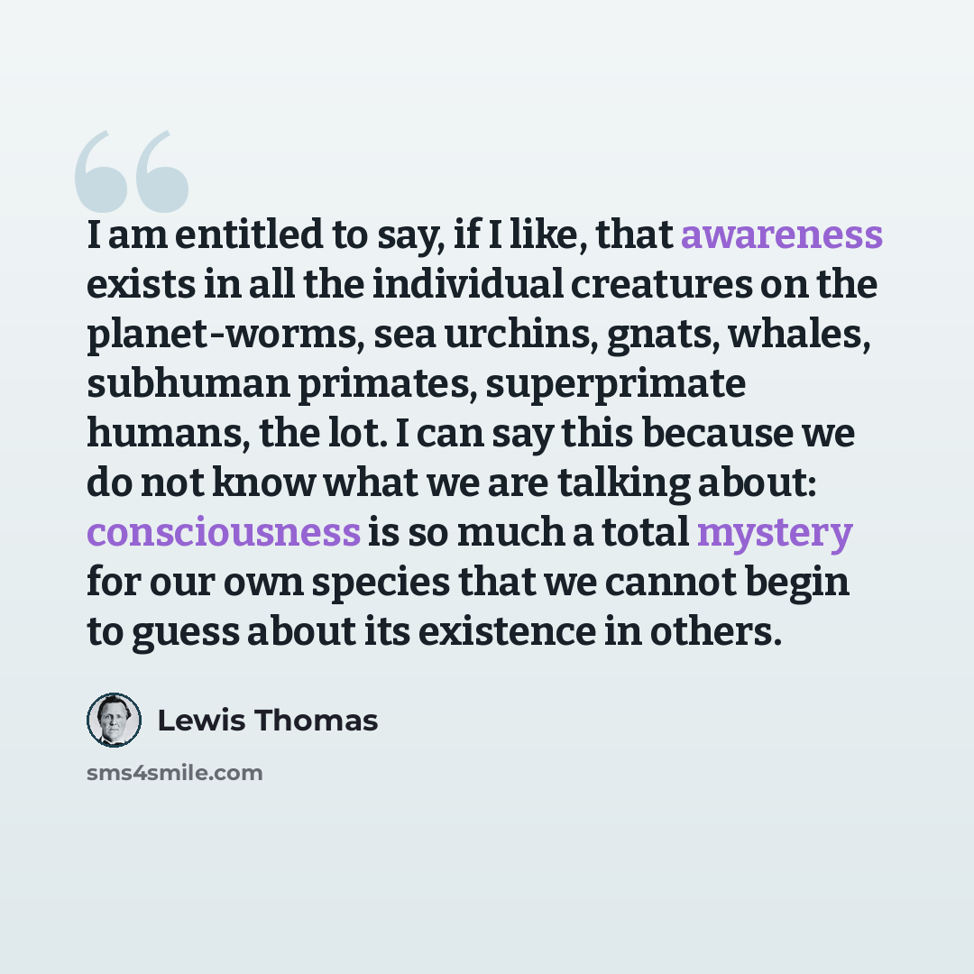 “I am entitled to say, if I like, that awareness exists in all the individual creatures on the planet-worms, sea urchins, gnats, whales, subhuman primates, superprimate humans, the lot. I can say this because we do not know what we are talking about: consciousness is so much a total mystery for our…” quote by Lewis Thomas