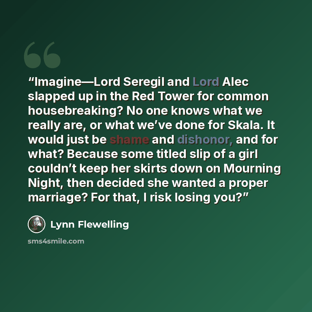 “Imagine—Lord Seregil and Lord Alec slapped up in the Red Tower for common housebreaking? No one knows what we really are, or what we’ve done for Skala. It would just be shame and dishonor, and for what? Because some titled slip of a girl couldn’t keep her skirts down on Mourning Night, then…” quote by Lynn Flewelling