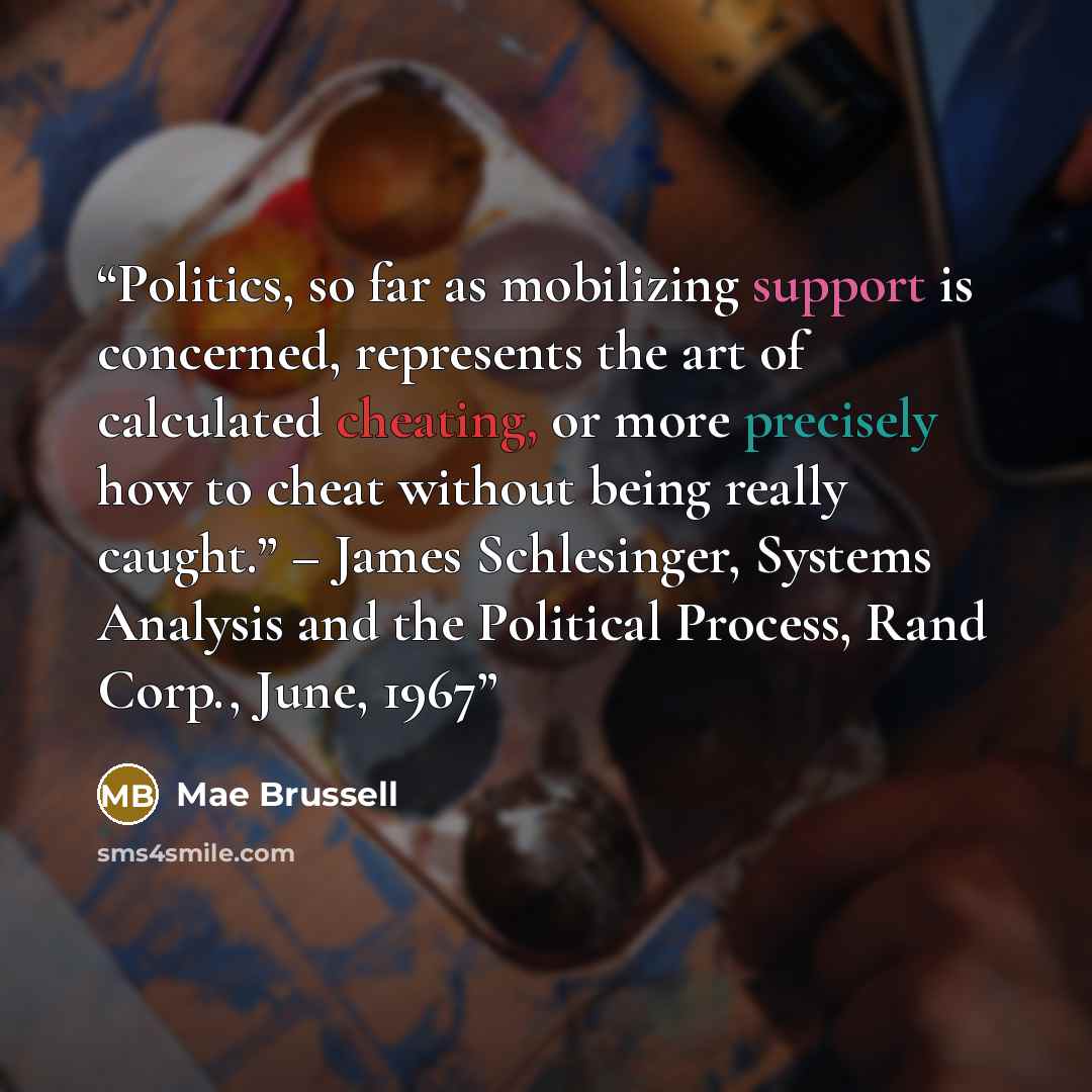 “Politics, so far as mobilizing support is concerned, represents the art of calculated cheating, or more precisely how to cheat without being really caught.” – James Schlesinger, Systems Analysis and the Political Process, Rand Corp., June, 1967” quote by Mae Brussell