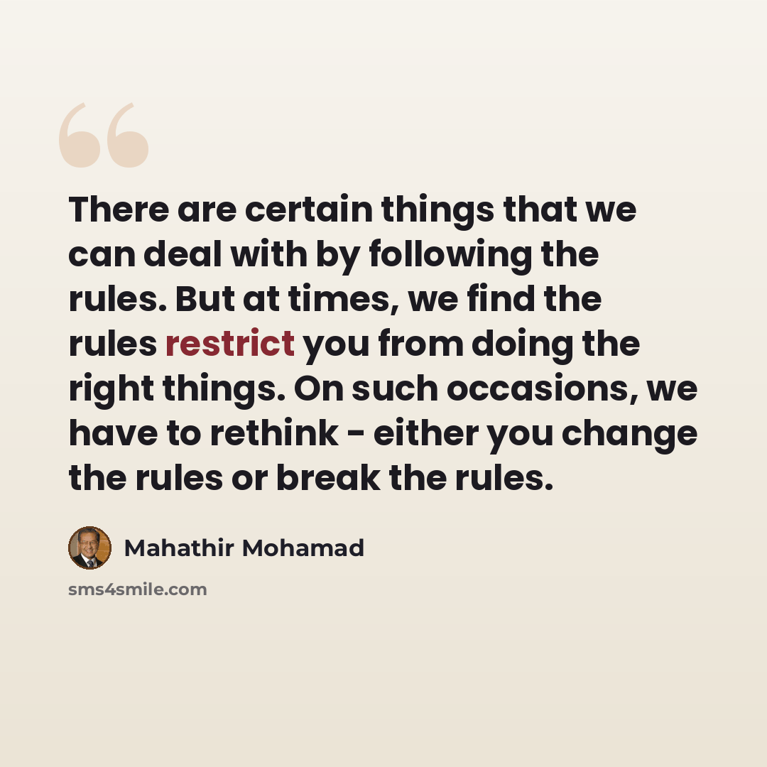 “There are certain things that we can deal with by following the rules. But at times, we find the rules restrict you from doing the right things. On such occasions, we have to rethink - either you change the rules or break the rules.” quote by Mahathir Mohamad
