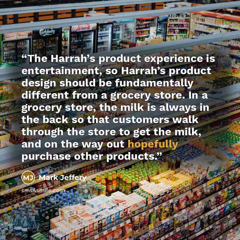 “The Harrah’s product experience is entertainment, so Harrah’s product design should be fundamentally different from a grocery store. In a grocery store, the milk is always in the back so that customers walk through the store to get the milk, and on the way out hopefully purchase other products.” quote by Mark Jeffery
