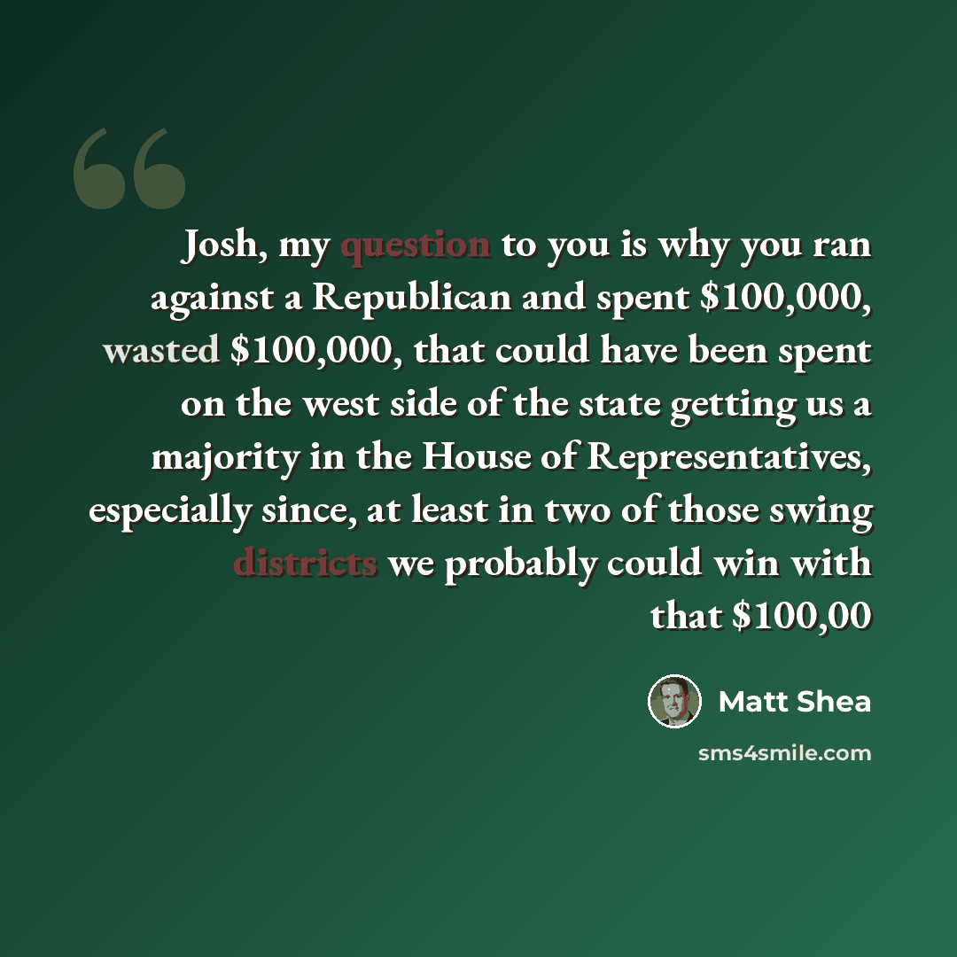 “Josh, my question to you is why you ran against a Republican and spent $100,000, wasted $100,000, that could have been spent on the west side of the state getting us a majority in the House of Representatives, especially since, at least in two of those swing districts we probably could win with…” quote by Matt Shea
