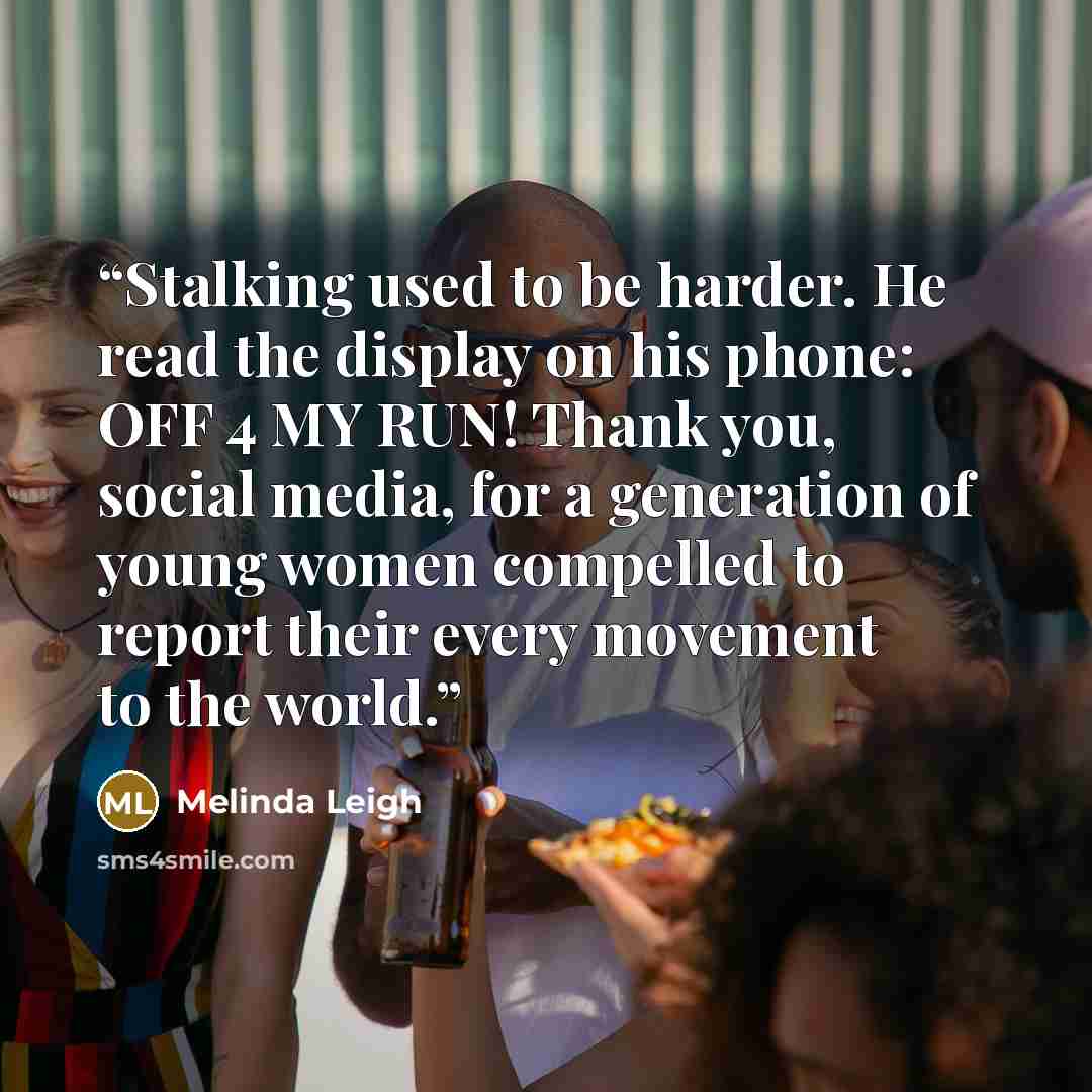 “Stalking used to be harder. He read the display on his phone: OFF 4 MY RUN! Thank you, social media, for a generation of young women compelled to report their every movement to the world.” quote by Melinda Leigh