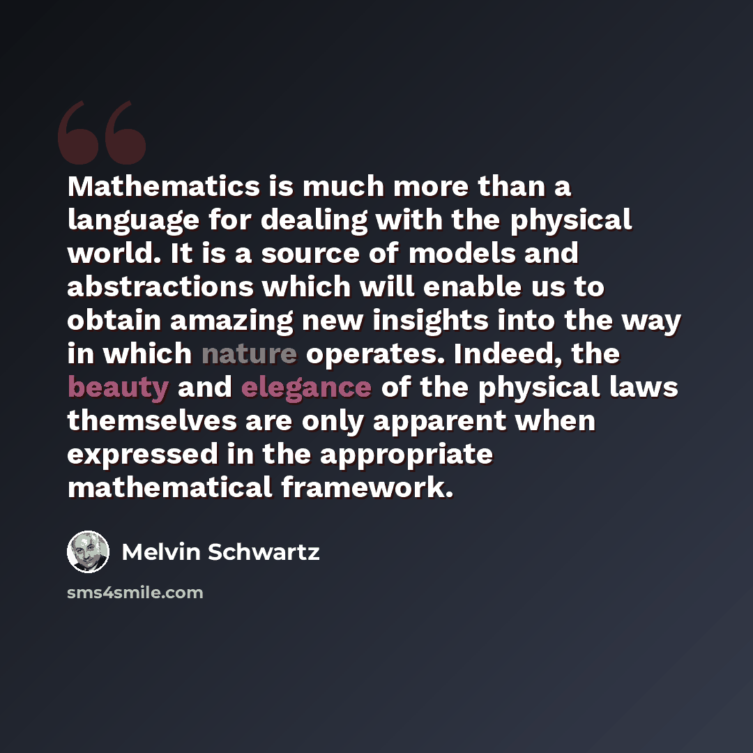 “Mathematics is much more than a language for dealing with the physical world. It is a source of models and abstractions which will enable us to obtain amazing new insights into the way in which nature operates. Indeed, the beauty and elegance of the physical laws themselves are only apparent when…” quote by Melvin Schwartz