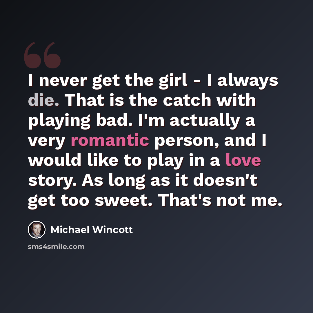 “I never get the girl - I always die. That is the catch with playing bad. I'm actually a very romantic person, and I would like to play in a love story. As long as it doesn't get too sweet. That's not me.” quote by Michael Wincott