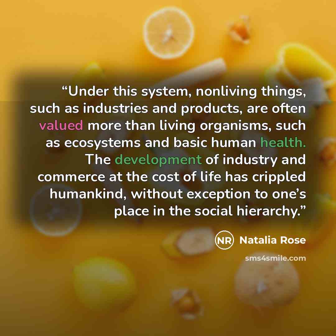 “Under this system, nonliving things, such as industries and products, are often valued more than living organisms, such as ecosystems and basic human health. The development of industry and commerce at the cost of life has crippled humankind, without exception to one’s place in the social hierarchy.” quote by Natalia Rose