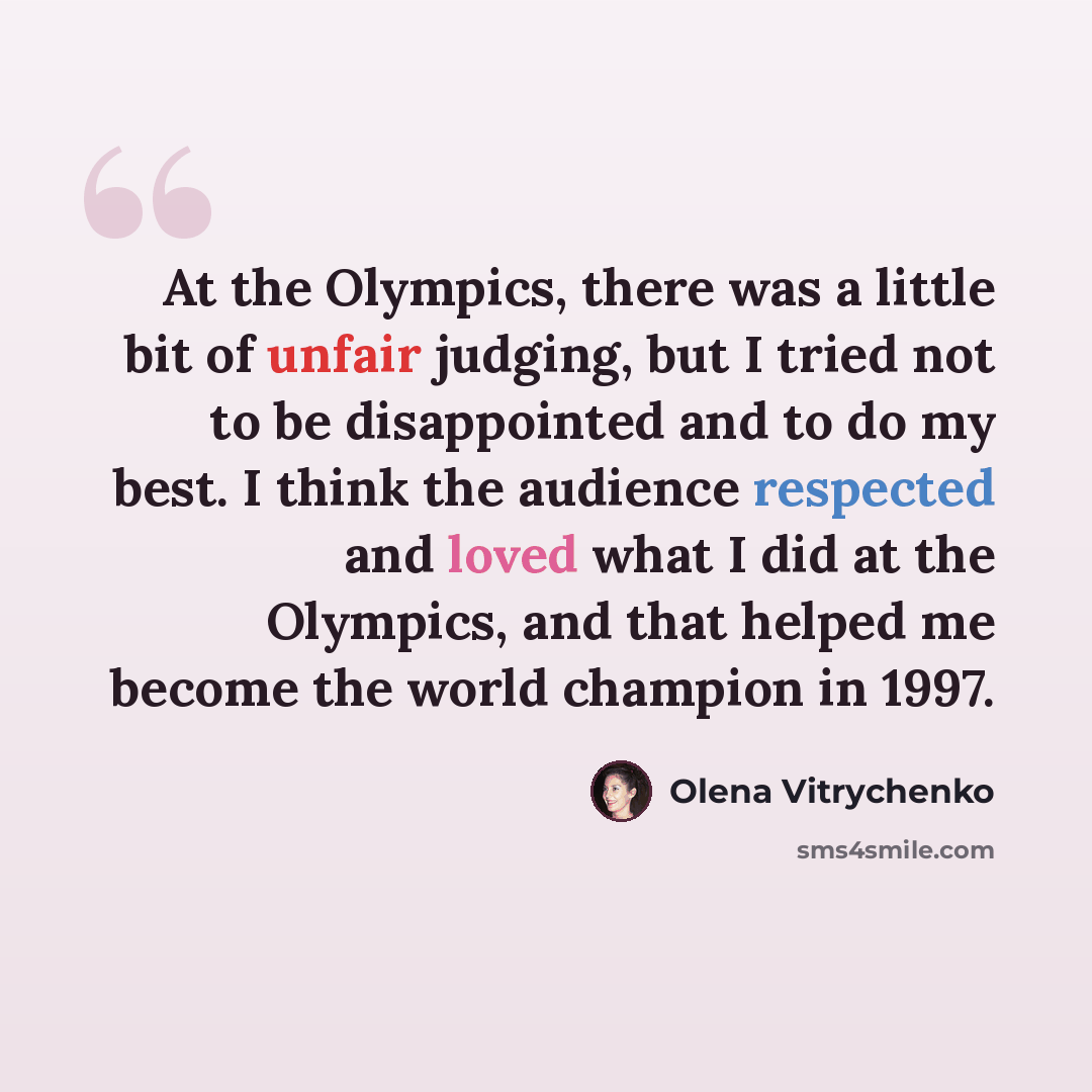 “At the Olympics, there was a little bit of unfair judging, but I tried not to be disappointed and to do my best. I think the audience respected and loved what I did at the Olympics, and that helped me become the world champion in 1997.” quote by Olena Vitrychenko