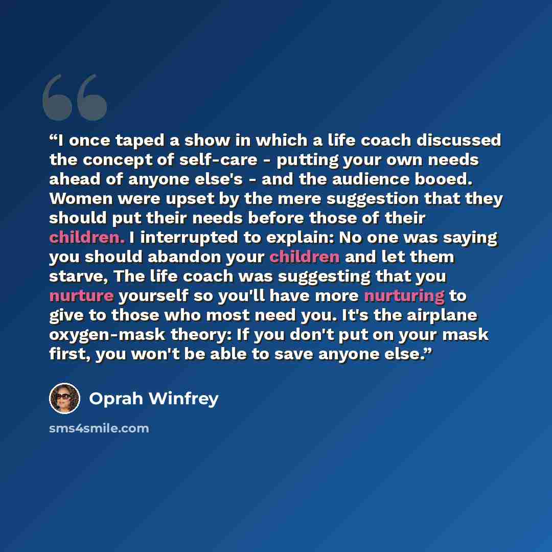 “I once taped a show in which a life coach discussed the concept of self-care - putting your own needs ahead of anyone else's - and the audience booed. Women were upset by the mere suggestion that they should put their needs before those of their children. I interrupted to explain: No one was…” quote by Oprah Winfrey