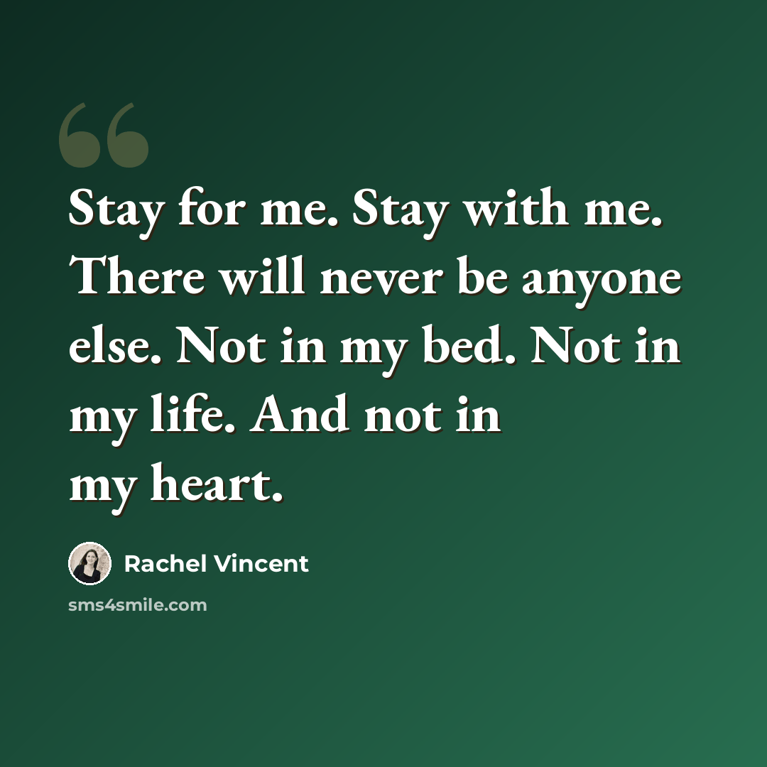 “Stay for me. Stay with me. There will never be anyone else. Not in my bed. Not in my life. And not in my heart.” quote by Rachel Vincent
