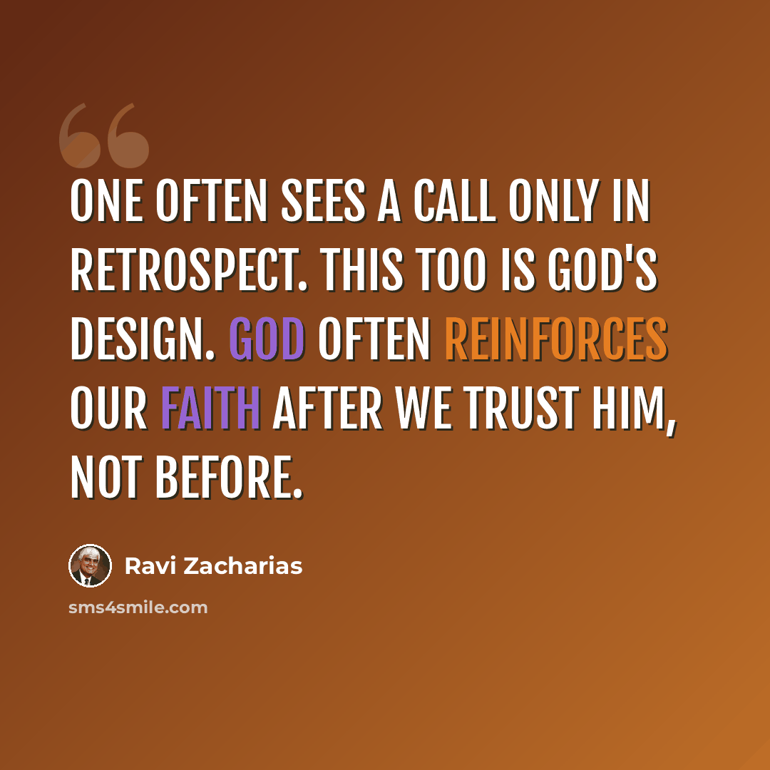 “One often sees a call only in retrospect. This too is God's design. God often reinforces our faith after we trust him, not before.” quote by Ravi Zacharias