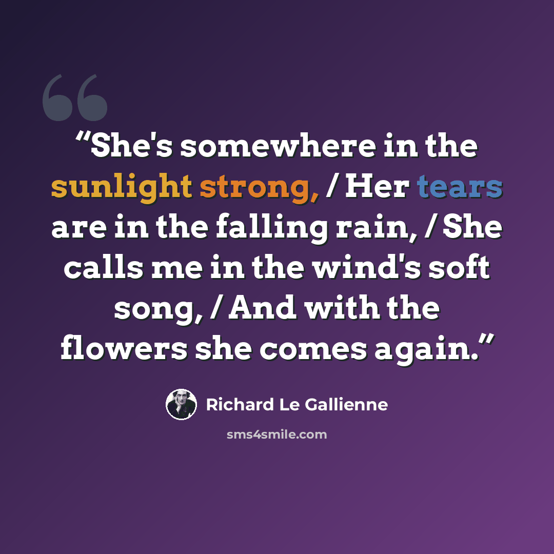 “She's somewhere in the sunlight strong, / Her tears are in the falling rain, / She calls me in the wind's soft song, / And with the flowers she comes again.” quote by Richard Le Gallienne