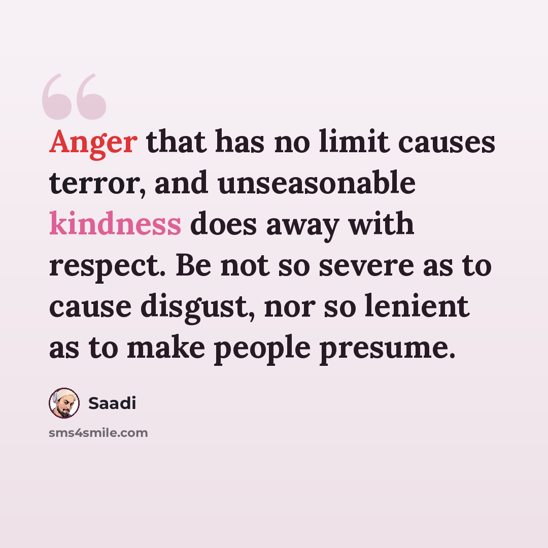 “Anger that has no limit causes terror, and unseasonable kindness does away with respect. Be not so severe as to cause disgust, nor so lenient as to make people presume.” quote by Saadi