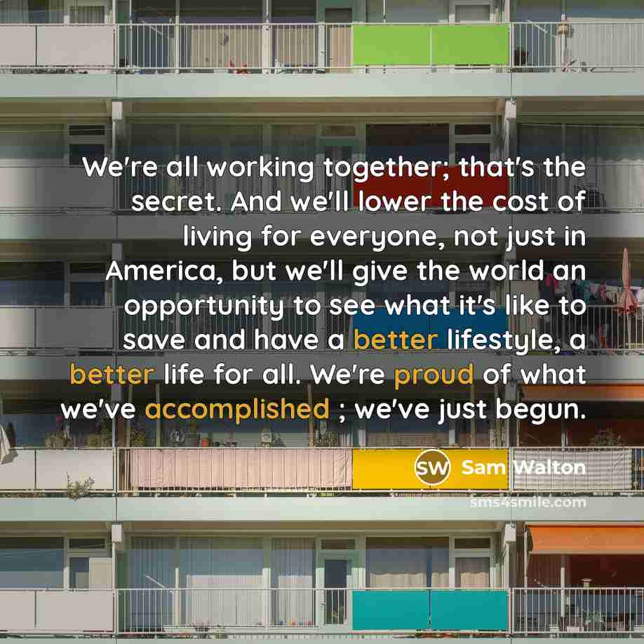 “We're all working together; that's the secret. And we'll lower the cost of living for everyone, not just in America, but we'll give the world an opportunity to see what it's like to save and have a better lifestyle, a better life for all. We're proud of what we've accomplished ; we've just begun.” quote by Sam Walton