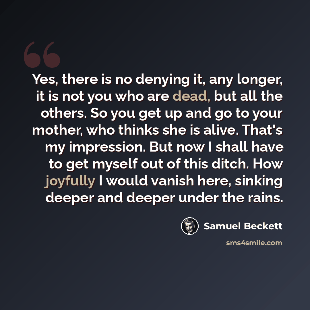 “Yes, there is no denying it, any longer, it is not you who are dead, but all the others. So you get up and go to your mother, who thinks she is alive. That's my impression. But now I shall have to get myself out of this ditch. How joyfully I would vanish here, sinking deeper and deeper under the…” quote by Samuel Beckett