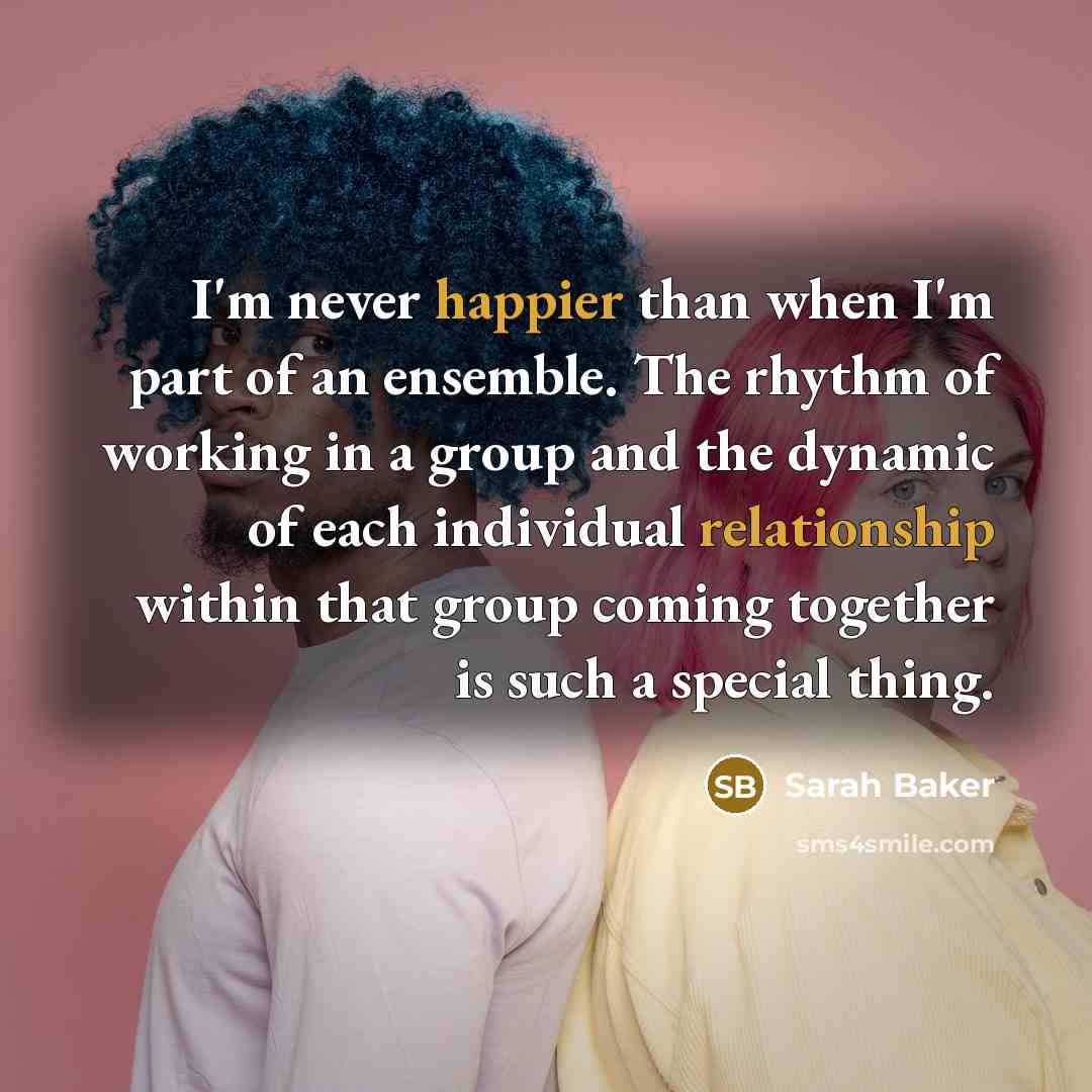“I'm never happier than when I'm part of an ensemble. The rhythm of working in a group and the dynamic of each individual relationship within that group coming together is such a special thing.” quote by Sarah Baker