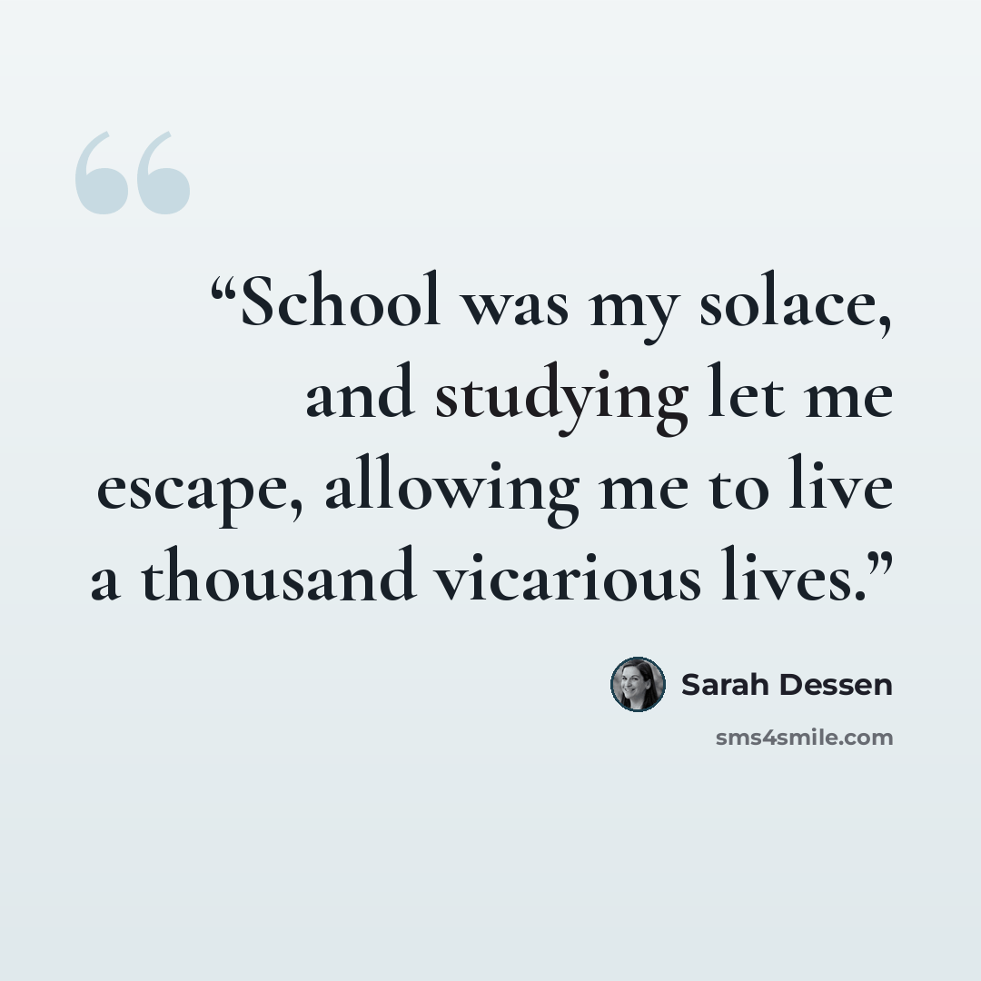“School was my solace, and studying let me escape, allowing me to live a thousand vicarious lives.” quote by Sarah Dessen