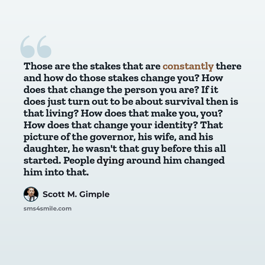 “Those are the stakes that are constantly there and how do those stakes change you? How does that change the person you are? If it does just turn out to be about survival then is that living? How does that make you, you? How does that change your identity? That picture of the governor, his wife…” quote by Scott M. Gimple