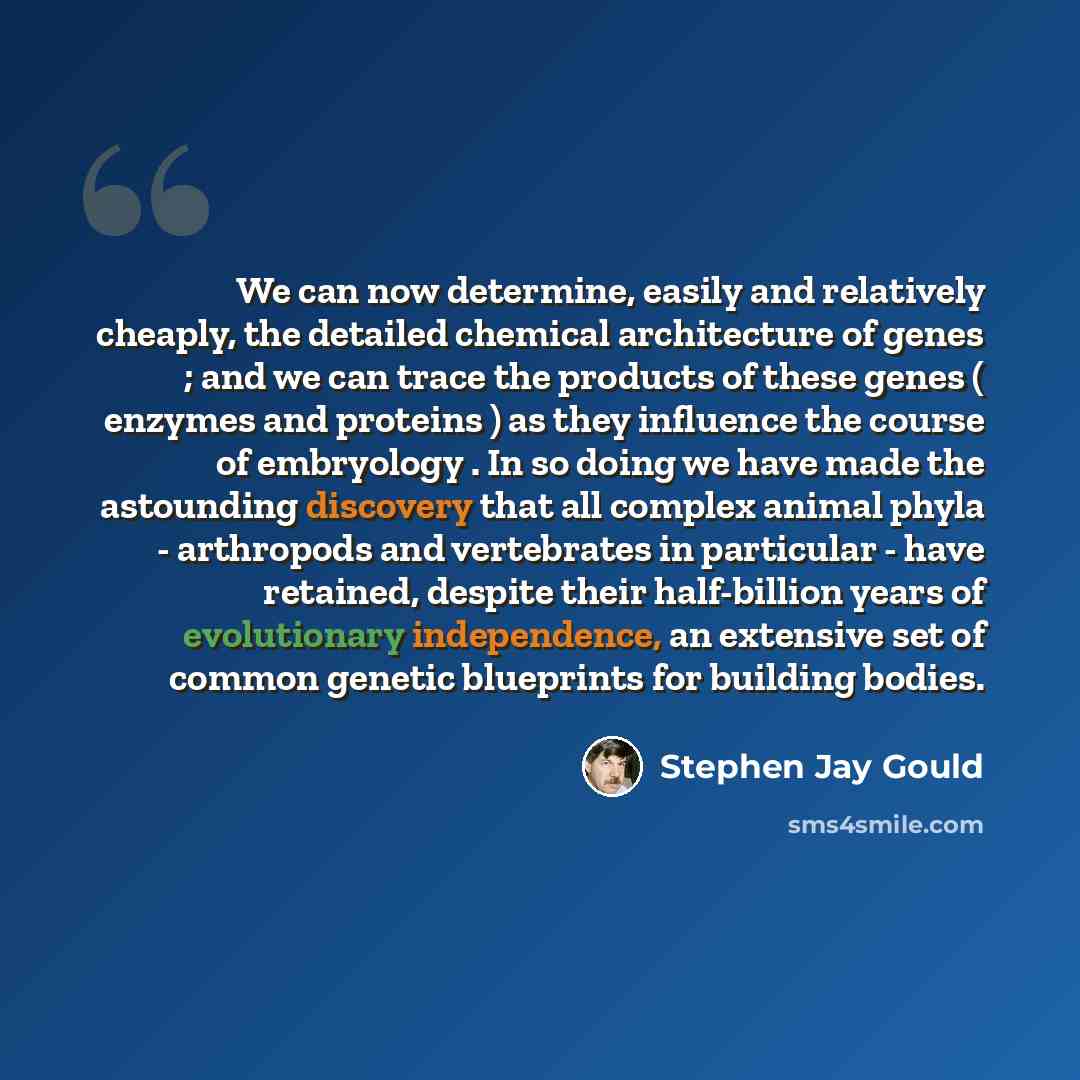 “We can now determine, easily and relatively cheaply, the detailed chemical architecture of genes ; and we can trace the products of these genes ( enzymes and proteins ) as they influence the course of embryology . In so doing we have made the astounding discovery that all complex animal phyla…” quote by Stephen Jay Gould