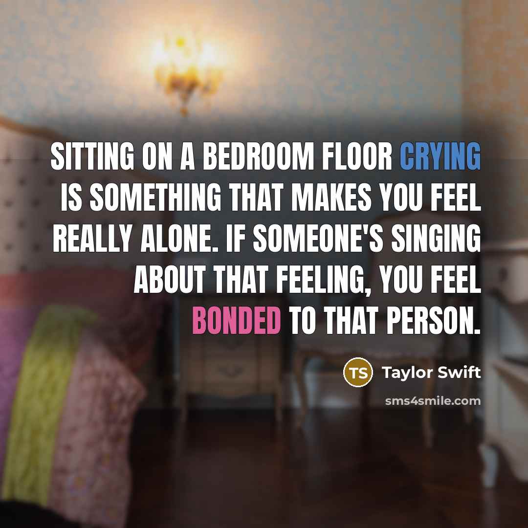 “Sitting on a bedroom floor crying is something that makes you feel really alone. If someone's singing about that feeling, you feel bonded to that person.” quote by Taylor Swift