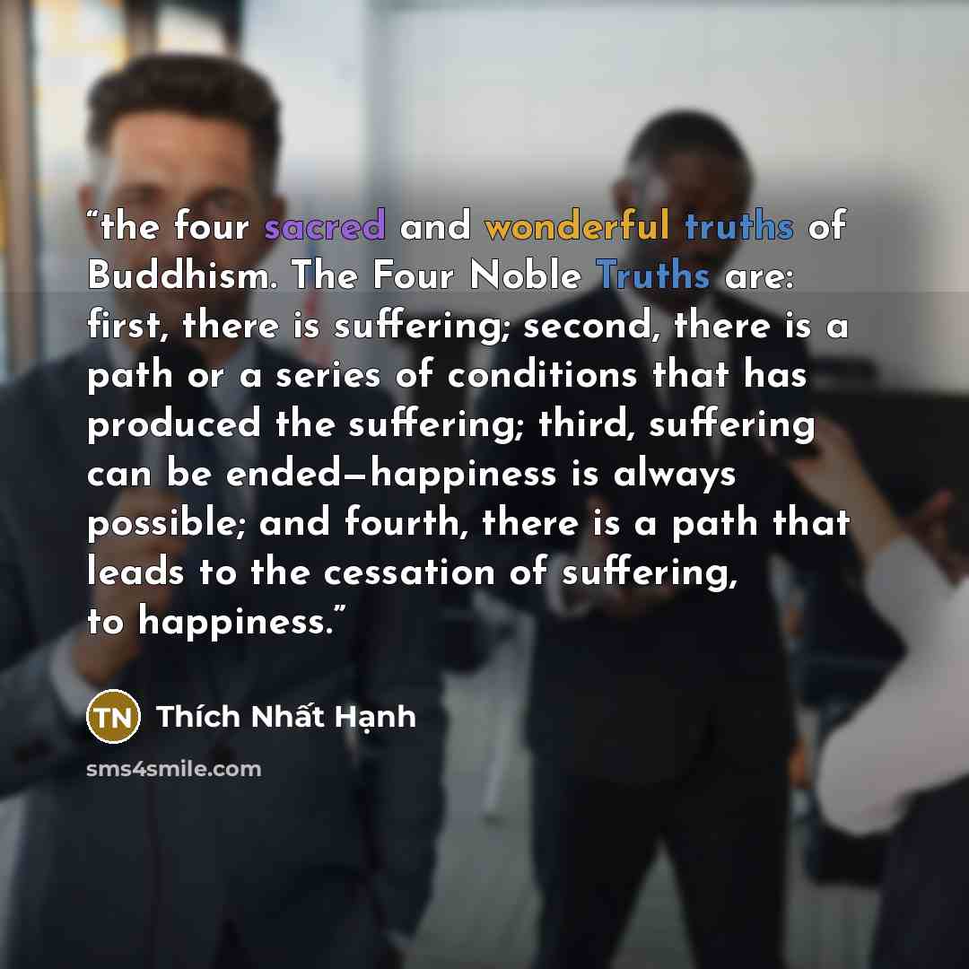 “the four sacred and wonderful truths of Buddhism. The Four Noble Truths are: first, there is suffering; second, there is a path or a series of conditions that has produced the suffering; third, suffering can be ended—happiness is always possible; and fourth, there is a path that leads to the…” quote by Thích Nhất Hạnh