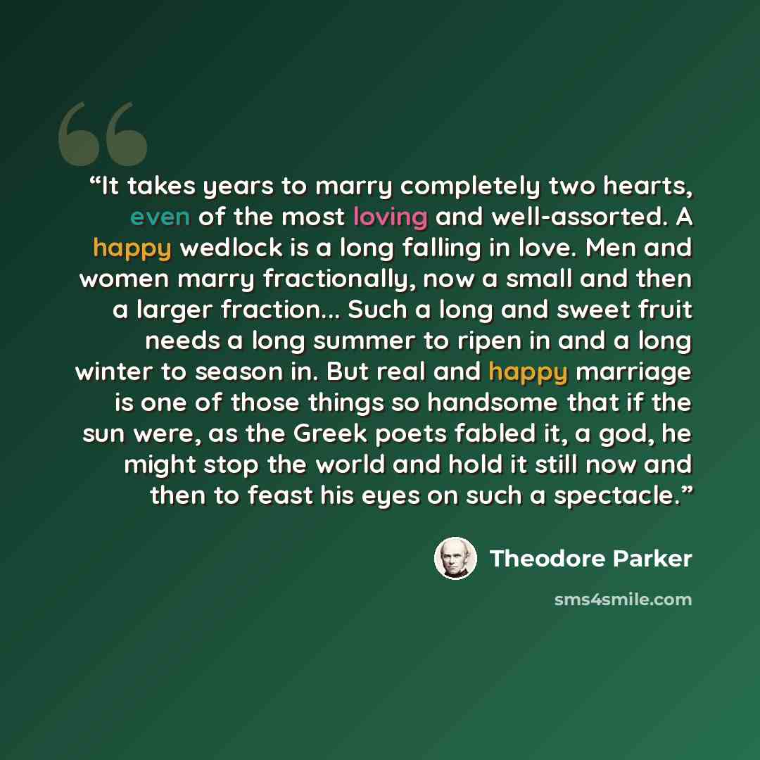 “It takes years to marry completely two hearts, even of the most loving and well-assorted. A happy wedlock is a long falling in love. Men and women marry fractionally, now a small and then a larger fraction... Such a long and sweet fruit needs a long summer to ripen in and a long winter to season…” quote by Theodore Parker