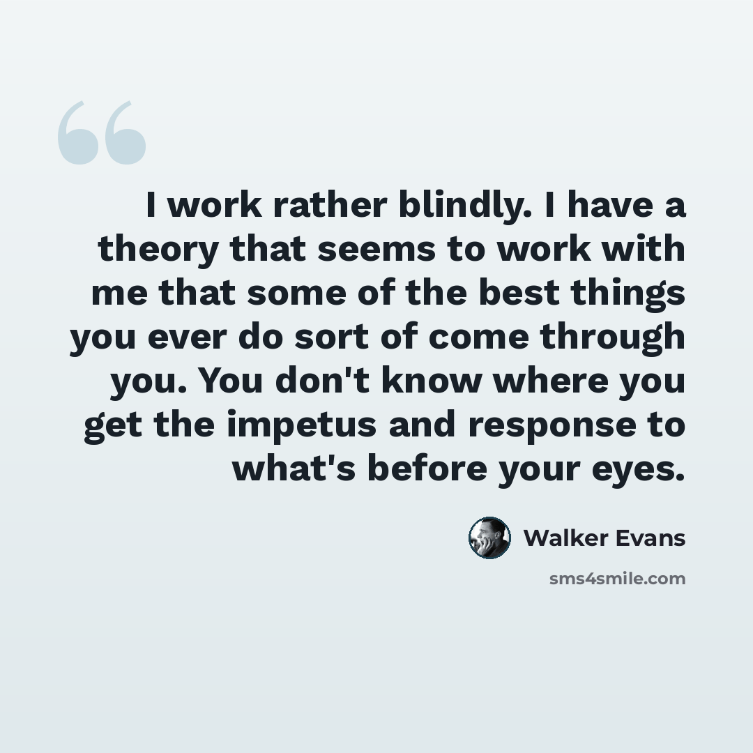 “I work rather blindly. I have a theory that seems to work with me that some of the best things you ever do sort of come through you. You don't know where you get the impetus and response to what's before your eyes.” quote by Walker Evans