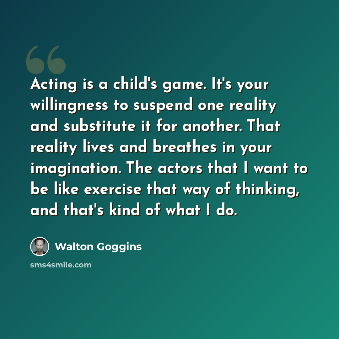“Acting is a child's game. It's your willingness to suspend one reality and substitute it for another. That reality lives and breathes in your imagination. The actors that I want to be like exercise that way of thinking, and that's kind of what I do.” quote by Walton Goggins