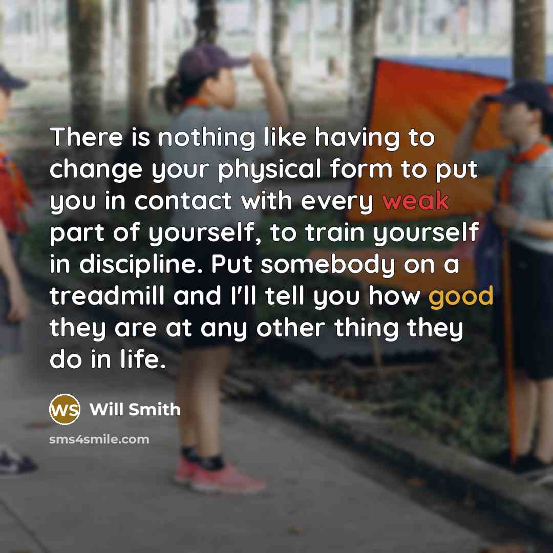 “There is nothing like having to change your physical form to put you in contact with every weak part of yourself, to train yourself in discipline. Put somebody on a treadmill and I'll tell you how good they are at any other thing they do in life.” quote by Will Smith