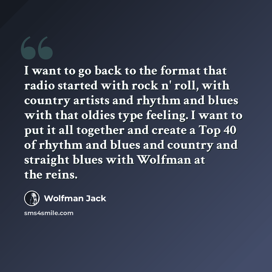 “I want to go back to the format that radio started with rock n' roll, with country artists and rhythm and blues with that oldies type feeling. I want to put it all together and create a Top 40 of rhythm and blues and country and straight blues with Wolfman at the reins.” quote by Wolfman Jack