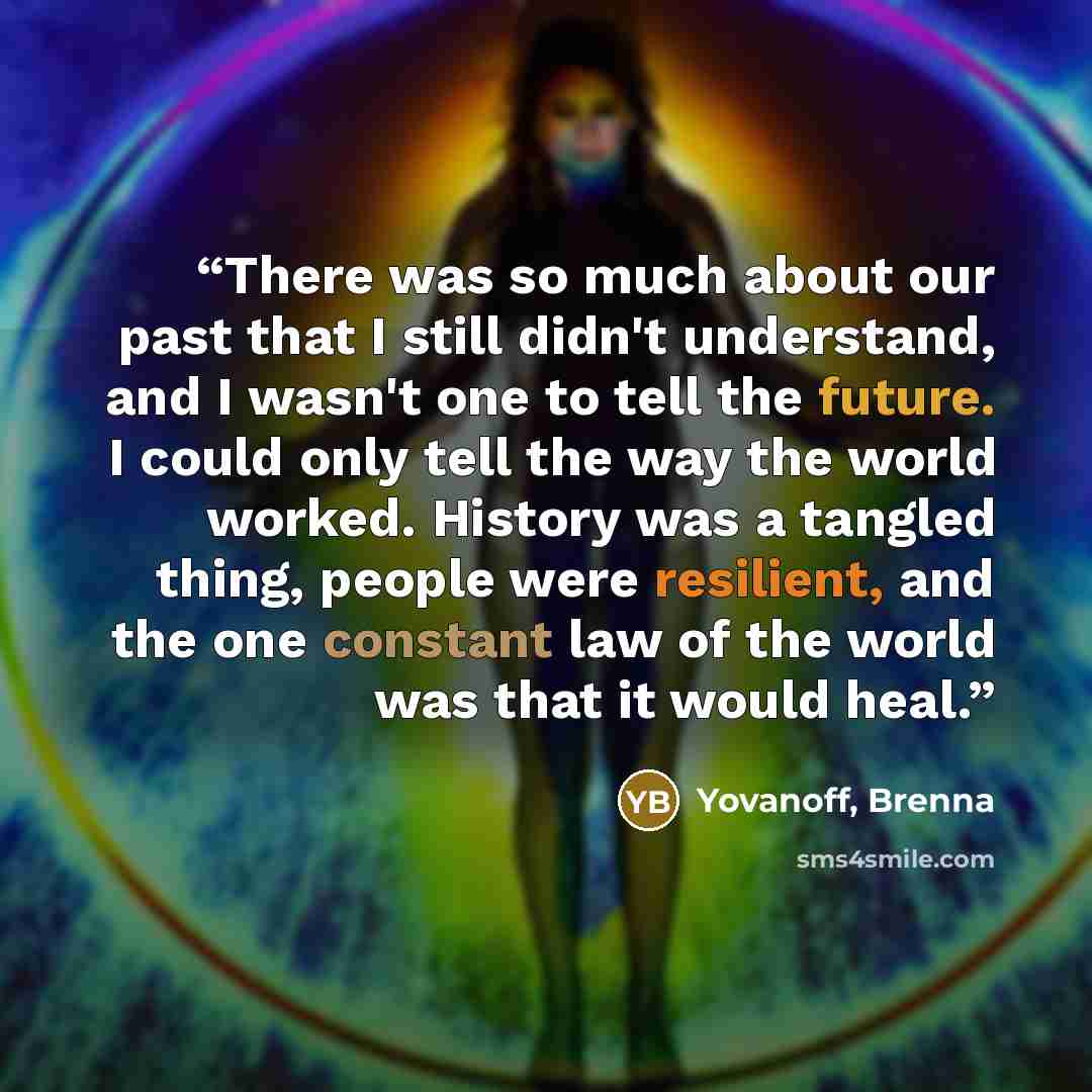 “There was so much about our past that I still didn't understand, and I wasn't one to tell the future. I could only tell the way the world worked. History was a tangled thing, people were resilient, and the one constant law of the world was that it would heal.” quote by Yovanoff, Brenna